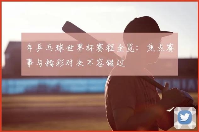 年乒乓球世界杯赛程全览:焦点赛事与精彩对决不容错过