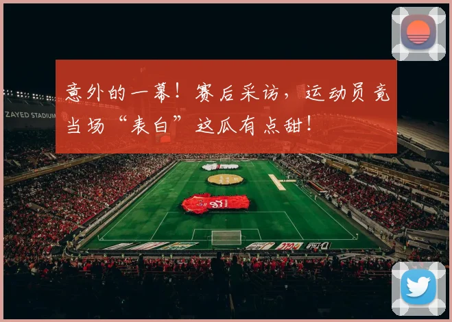 意外的一幕!赛后采访,运动员竟当场“表白”这瓜有点甜!