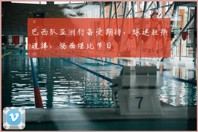 巴西队亚洲行备受期待，球迷狂热追捧，场面堪比节日
