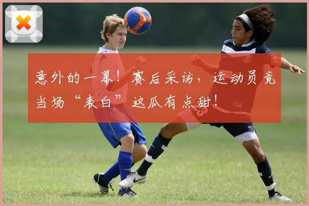 意外的一幕!赛后采访,运动员竟当场“表白”这瓜有点甜!