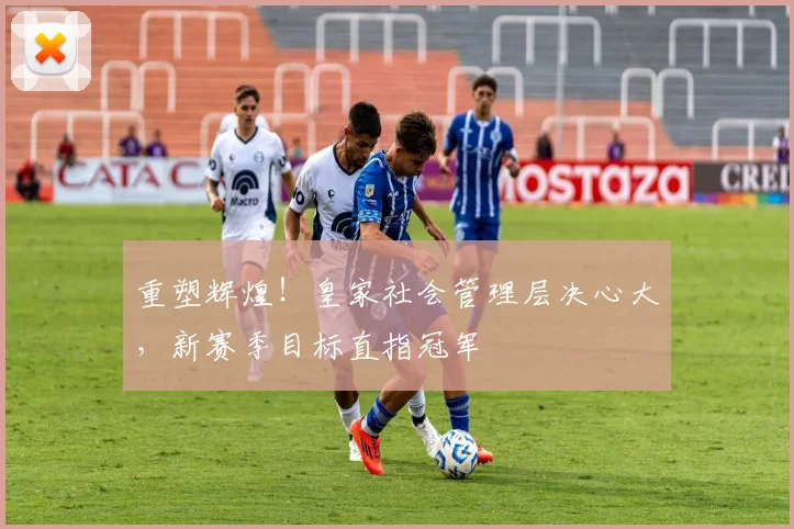 重塑辉煌!皇家社会管理层决心大,新赛季目标直指冠军