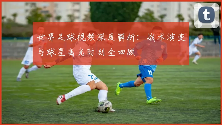 世界足球视频深度解析:战术演变与球星高光时刻全回顾