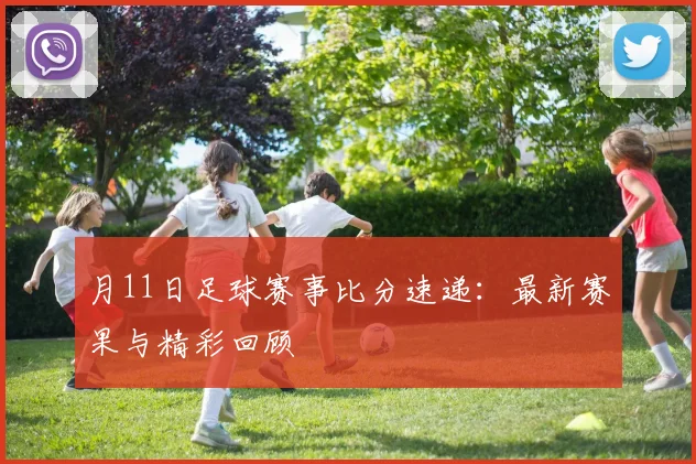 月11日足球赛事比分速递：最新赛果与精彩回顾