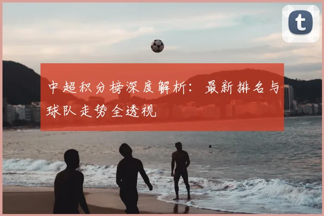 中超积分榜深度解析:最新排名与球队走势全透视