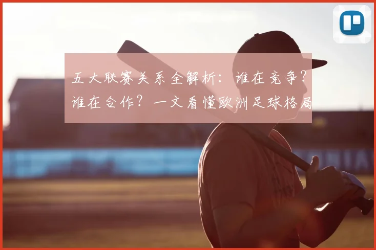五大联赛关系全解析:谁在竞争?谁在合作?一文看懂欧洲足球格局
