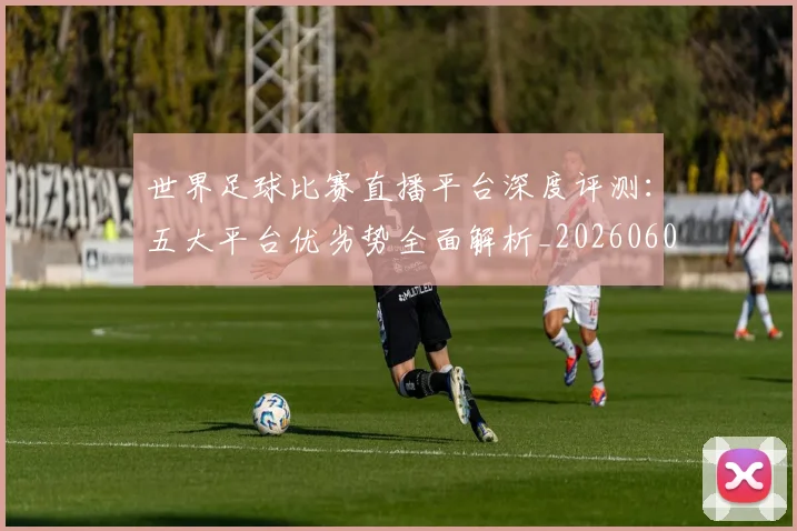 世界足球比赛直播平台深度评测：五大平台优劣势全面解析_20260609201517